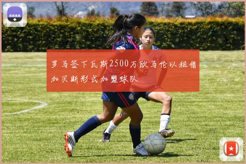 罗马签下瓦斯2500万欧马伦以租借加买断形式加盟球队