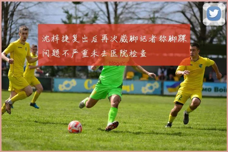 沈梓捷复出后再次崴脚记者称脚踝问题不严重未去医院检查