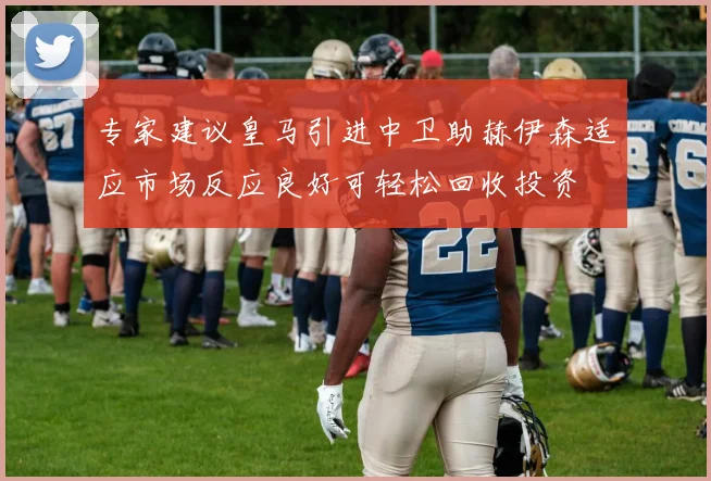 专家建议皇马引进中卫助赫伊森适应市场反应良好可轻松回收投资