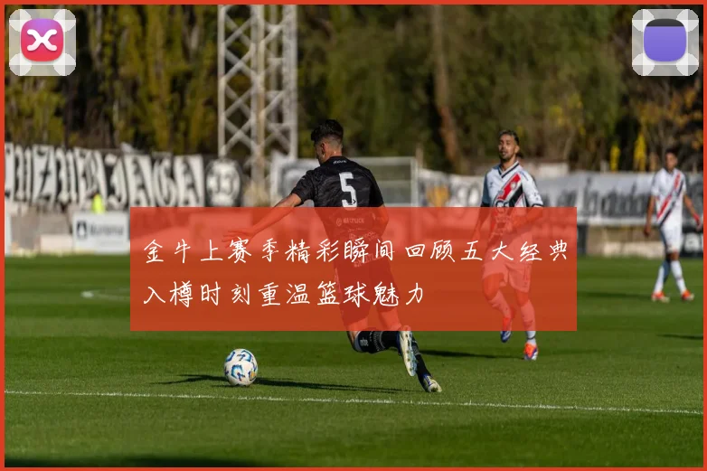 金牛上赛季精彩瞬间回顾五大经典入樽时刻重温篮球魅力