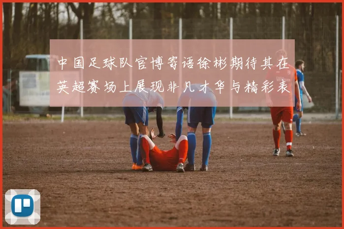 中国足球队官博寄语徐彬期待其在英超赛场上展现非凡才华与精彩表现