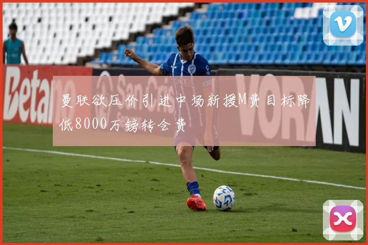曼联欲压价引进中场新援M费目标降低8000万镑转会费