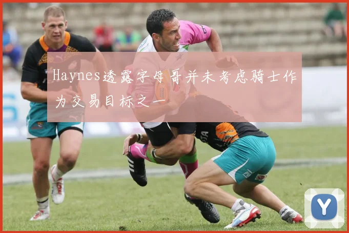 Haynes透露字母哥并未考虑骑士作为交易目标之一