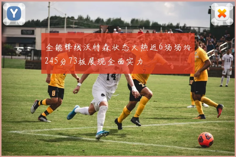 全能锋线沃特森状态火热近6场场均245分73板展现全面实力