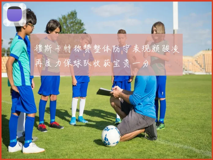 穆斯卡特称赞整体防守表现颜骏凌再度力保球队收获宝贵一分