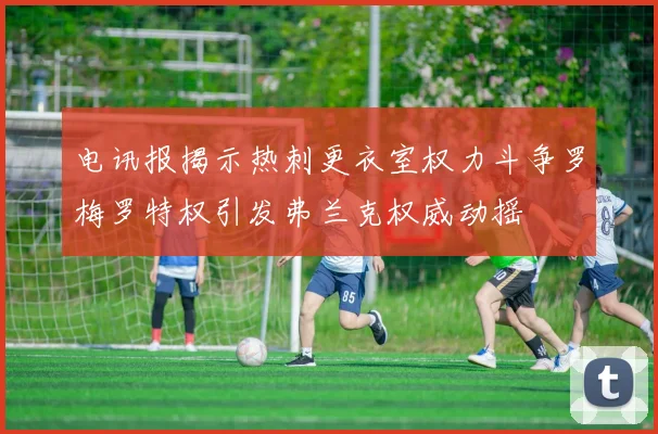 电讯报揭示热刺更衣室权力斗争罗梅罗特权引发弗兰克权威动摇