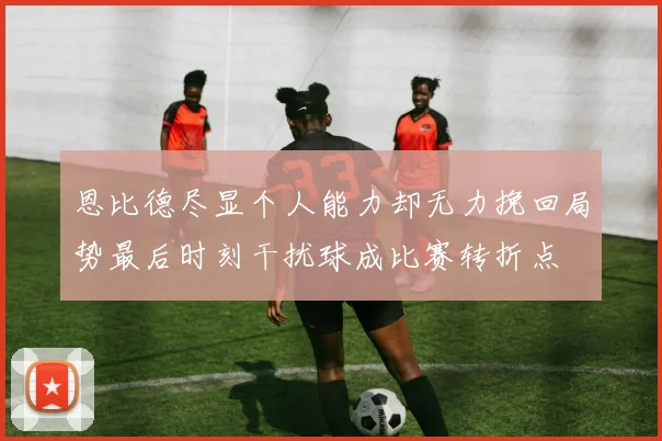 恩比德尽显个人能力却无力挽回局势最后时刻干扰球成比赛转折点