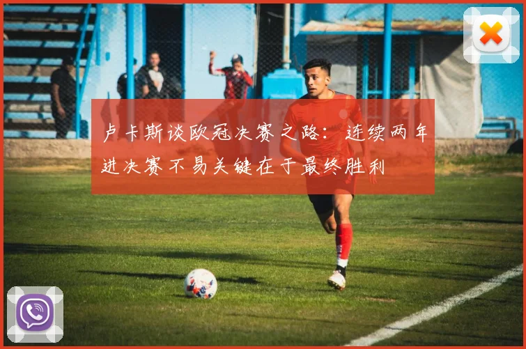 卢卡斯谈欧冠决赛之路：连续两年进决赛不易关键在于最终胜利