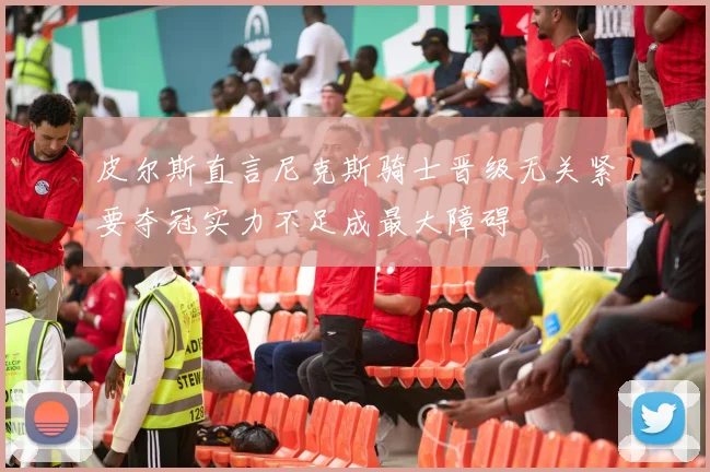 皮尔斯直言尼克斯骑士晋级无关紧要夺冠实力不足成最大障碍