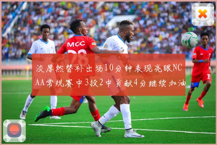 淡厚然替补出场10分钟表现亮眼NCAA常规赛中3投2中贡献4分继续加油