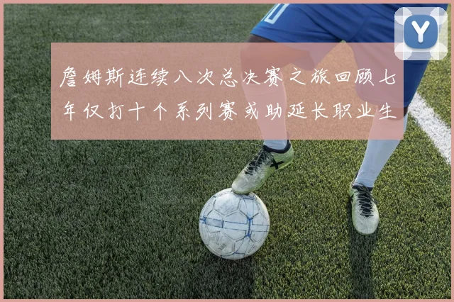 詹姆斯连续八次总决赛之旅回顾七年仅打十个系列赛或助延长职业生涯